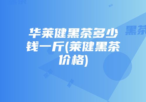 华莱健黑茶多少钱一斤(莱健黑茶价格)
