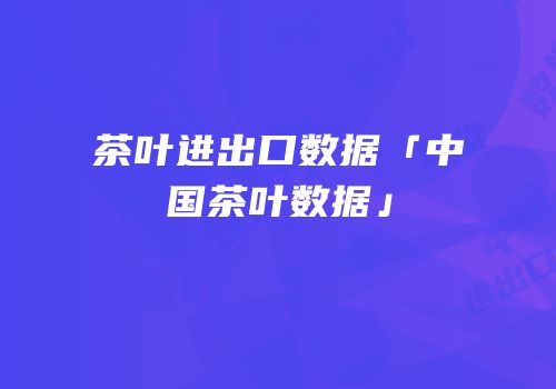 茶叶进出口数据「中国茶叶数据」