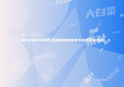 大白菜茶叶价格表,大白菜的烟味是垃圾还是高档茶