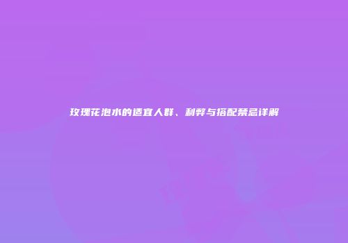 玫瑰花泡水的适宜人群、利弊与搭配禁忌详解