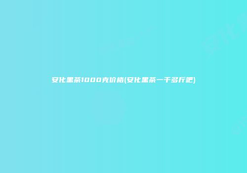 安化黑茶1000克价格(安化黑茶一千多斤吧)
