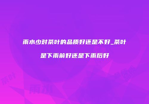 雨水少对茶叶的品质好还是不好_茶叶是下雨前好还是下雨后好