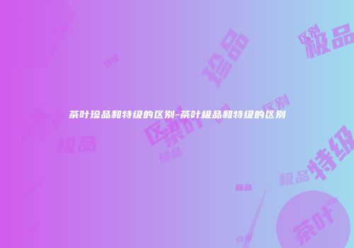 茶叶珍品和特级的区别-茶叶极品和特级的区别