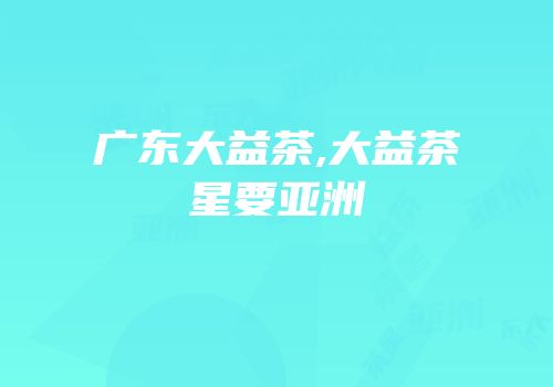 广东大益茶,大益茶星要亚洲