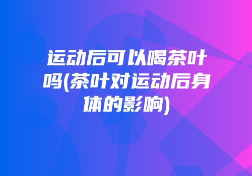 运动后可以喝茶叶吗(茶叶对运动后身体的影响)
