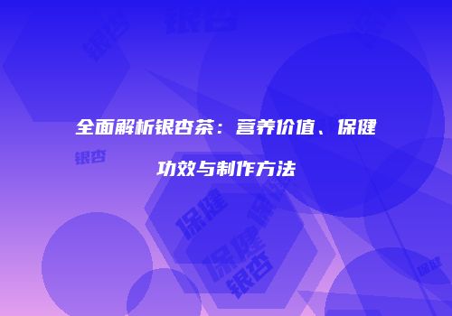 全面解析银杏茶：营养价值、保健功效与制作方法