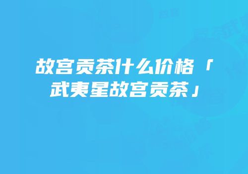 故宫贡茶什么价格「武夷星故宫贡茶」