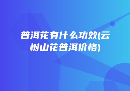 普洱花有什么功效(云树山花普洱价格)