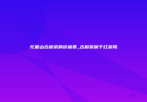 忙麓山古树茶的价格表_古树茶属于红茶吗
