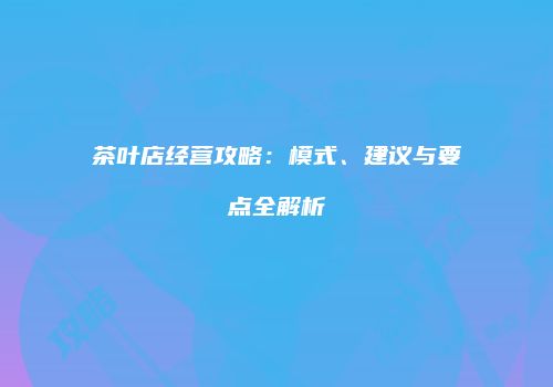茶叶店经营攻略：模式、建议与要点全解析