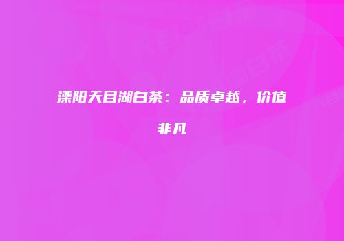溧阳天目湖白茶：品质卓越，价值非凡