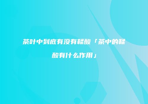 茶叶中到底有没有鞣酸「茶中的鞣酸有什么作用」