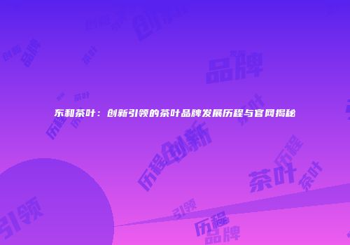 东和茶叶：创新引领的茶叶品牌发展历程与官网揭秘