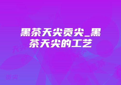 黑茶天尖贡尖_黑茶天尖的工艺
