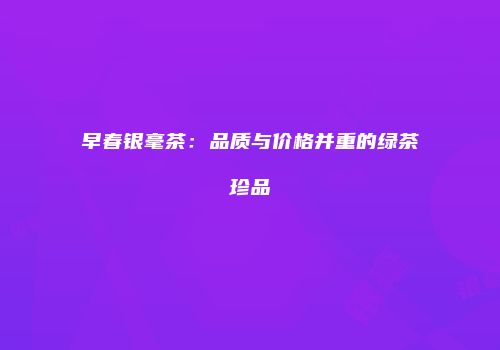 早春银毫茶：品质与价格并重的绿茶珍品