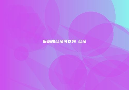饭后喝红茶可以吗_红茶