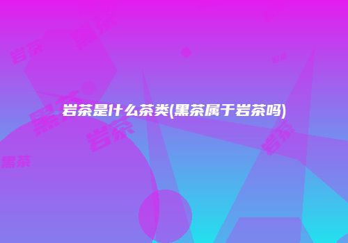 岩茶是什么茶类(黑茶属于岩茶吗)