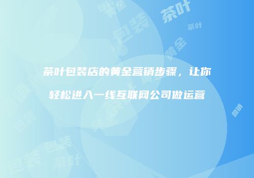 茶叶包装店的黄金营销步骤，让你轻松进入一线互联网公司做运营