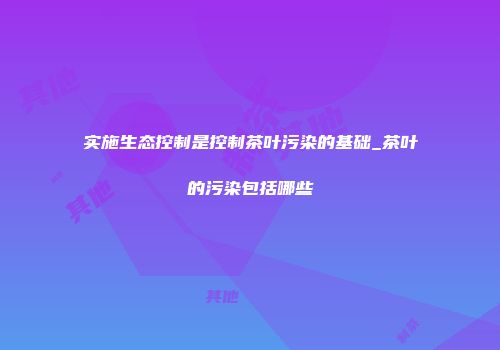 实施生态控制是控制茶叶污染的基础_茶叶的污染包括哪些