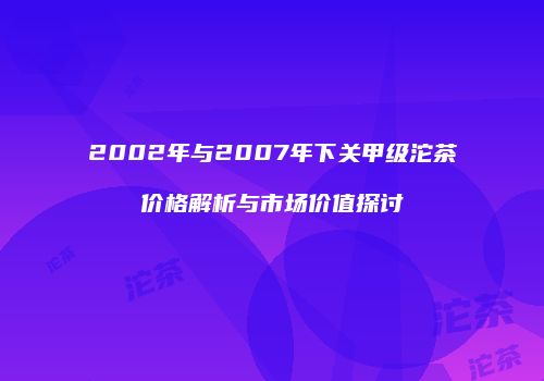 2002年与2007年下关甲级沱茶价格解析与市场价值探讨