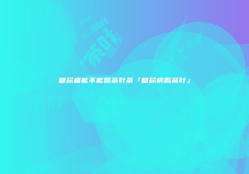 糖尿痛能不能喝茶叶茶「糖尿病喝茶叶」