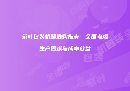茶叶包装机器选购指南：全面考虑生产需求与成本效益