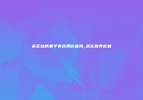 茶花结的果子有药用价值吗_茶花营养价值