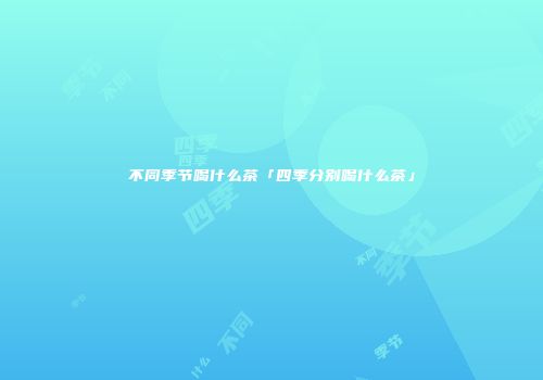 不同季节喝什么茶「四季分别喝什么茶」