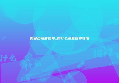 喝多少茶能提神_喝什么茶能提神壮阳
