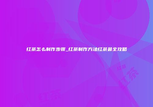 红茶怎么制作步骤_红茶制作方法红茶最全攻略
