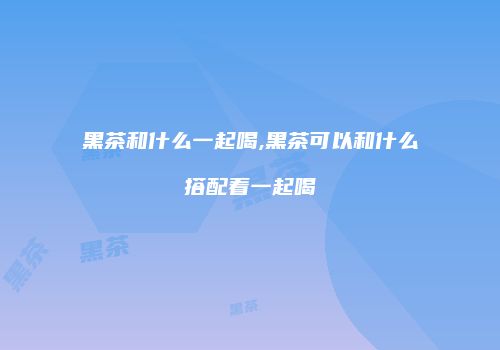 黑茶和什么一起喝,黑茶可以和什么搭配着一起喝