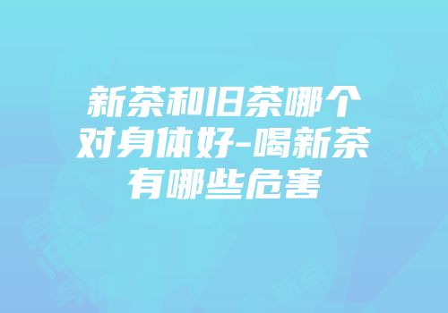 新茶和旧茶哪个对身体好-喝新茶有哪些危害