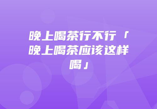 晚上喝茶行不行「晚上喝茶应该这样喝」