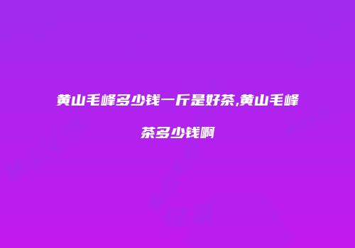黄山毛峰多少钱一斤是好茶,黄山毛峰茶多少钱啊