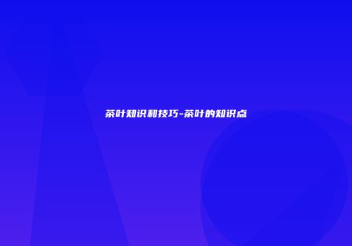 茶叶知识和技巧-茶叶的知识点