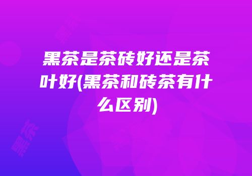 黑茶是茶砖好还是茶叶好(黑茶和砖茶有什么区别)