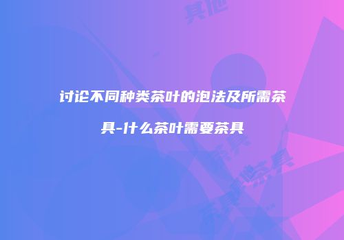 讨论不同种类茶叶的泡法及所需茶具-什么茶叶需要茶具