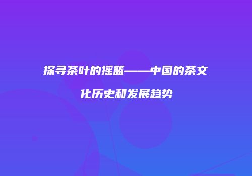 探寻茶叶的摇篮——中国的茶文化历史和发展趋势