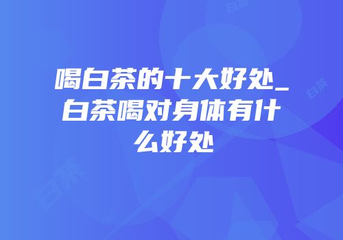 喝白茶的十大好处_白茶喝对身体有什么好处