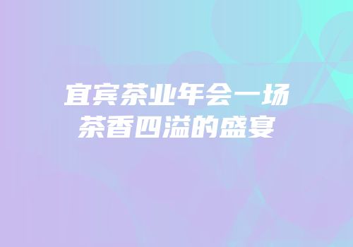 宜宾茶业年会一场茶香四溢的盛宴
