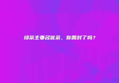 绿茶主要名优茶，你喝对了吗？