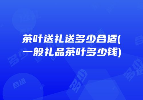茶叶送礼送多少合适(一般礼品茶叶多少钱)