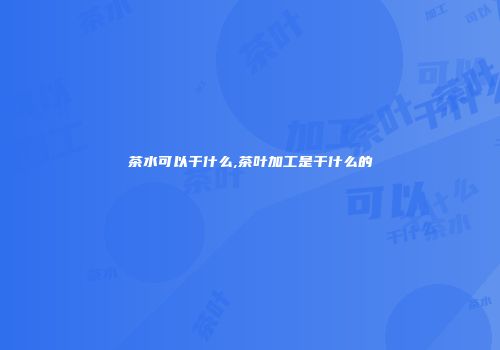 茶水可以干什么,茶叶加工是干什么的