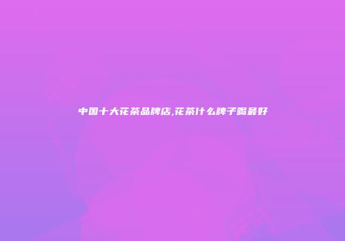 中国十大花茶品牌店,花茶什么牌子喝最好
