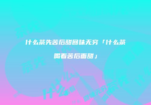 什么茶先苦后甜回味无穷「什么茶喝着苦后面甜」