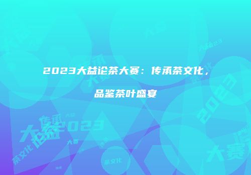 2023大益论茶大赛：传承茶文化，品鉴茶叶盛宴