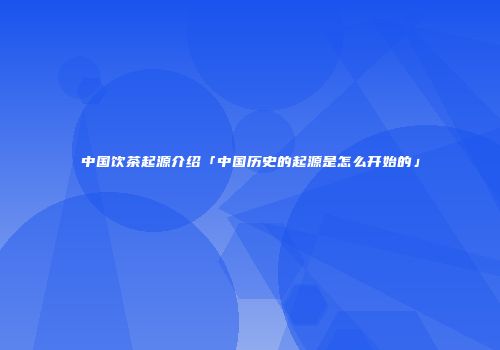 中国饮茶起源介绍「中国历史的起源是怎么开始的」