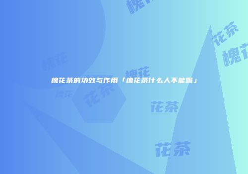槐花茶的功效与作用「槐花茶什么人不能喝」
