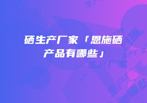 硒生产厂家「恩施硒产品有哪些」