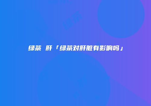 绿茶 肝「绿茶对肝脏有影响吗」